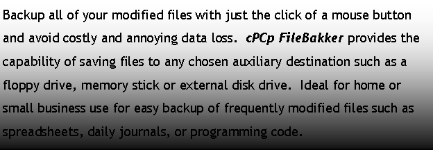 Text Box: Backup all of your modified files with just the click of a mouse button and avoid costly and annoying data loss.  cPCp FileBakker provides the capability of saving files to any chosen auxiliary destination such as a floppy drive, memory stick or external disk drive.  Ideal for home or small business use for easy backup of frequently modified files such as spreadsheets, daily journals, or programming code.